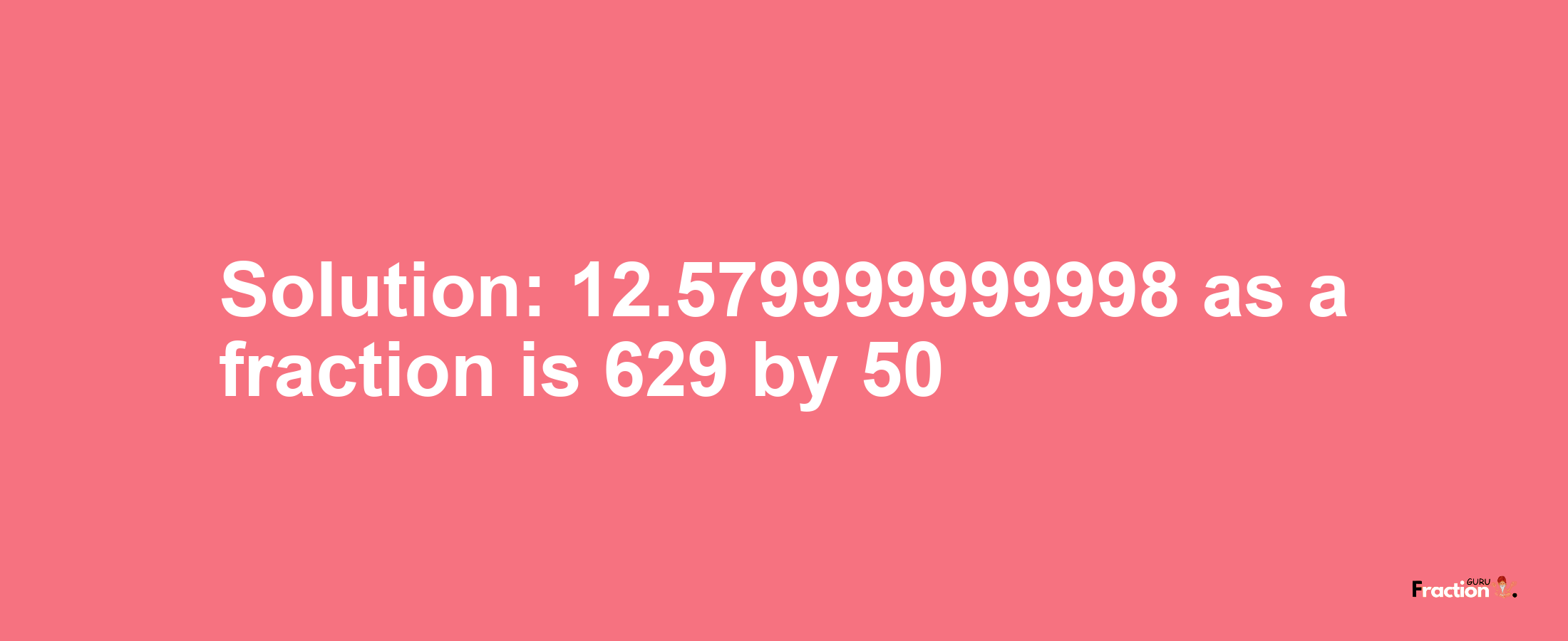 Solution:12.579999999998 as a fraction is 629/50